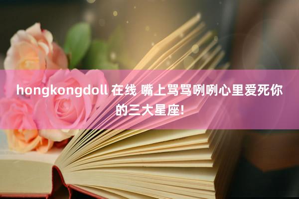 hongkongdoll 在线 嘴上骂骂咧咧心里爱死你的三大星座!