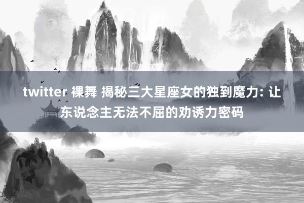 twitter 裸舞 揭秘三大星座女的独到魔力: 让东说念主无法不屈的劝诱力密码