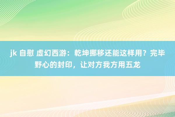 jk 自慰 虚幻西游：乾坤挪移还能这样用？完毕野心的封印，让对方我方用五龙