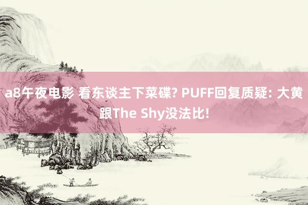 a8午夜电影 看东谈主下菜碟? PUFF回复质疑: 大黄跟The Shy没法比!