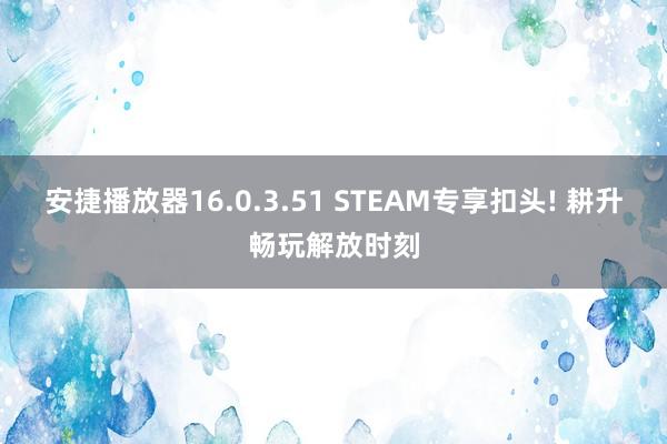 安捷播放器16.0.3.51 STEAM专享扣头! 耕升畅玩解放时刻