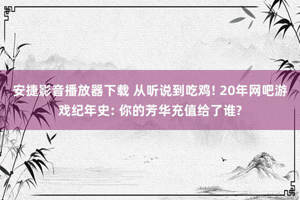 安捷影音播放器下载 从听说到吃鸡! 20年网吧游戏纪年史: 你的芳华充值给了谁?