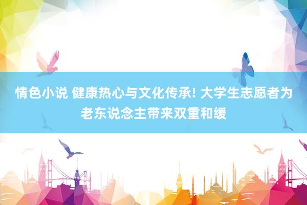 情色小说 健康热心与文化传承! 大学生志愿者为老东说念主带来双重和缓