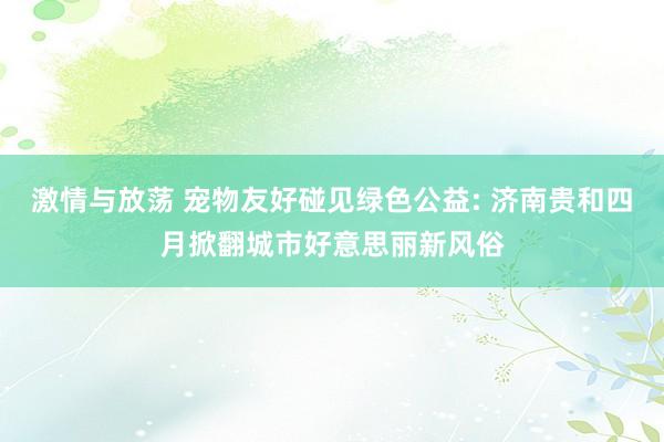 激情与放荡 宠物友好碰见绿色公益: 济南贵和四月掀翻城市好意思丽新风俗