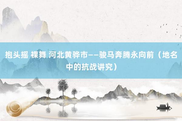 抱头摇 裸舞 河北黄骅市——骏马奔腾永向前（地名中的抗战讲究）