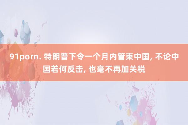 91porn. 特朗普下令一个月内管束中国， 不论中国若何反击， 也毫不再加关税