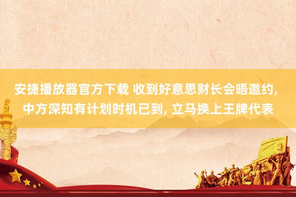 安捷播放器官方下载 收到好意思财长会晤邀约， 中方深知有计划时机已到， 立马换上王牌代表