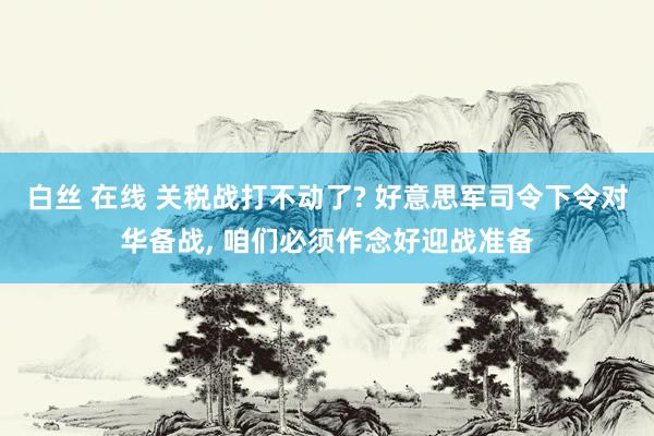 白丝 在线 关税战打不动了? 好意思军司令下令对华备战， 咱们必须作念好迎战准备