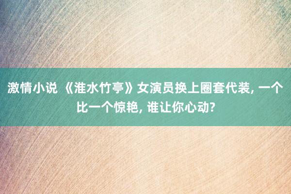 激情小说 《淮水竹亭》女演员换上圈套代装， 一个比一个惊艳， 谁让你心动?