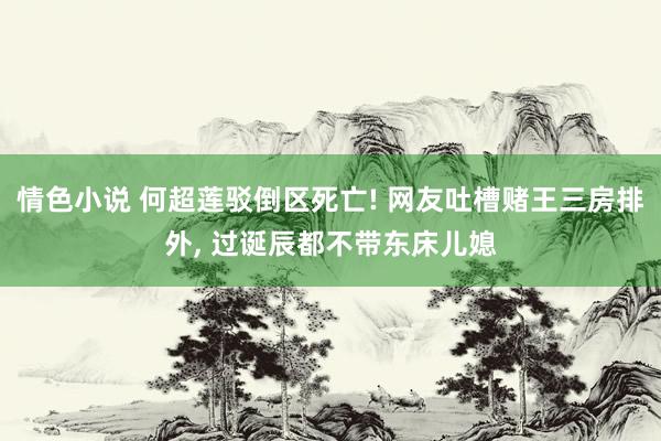 情色小说 何超莲驳倒区死亡! 网友吐槽赌王三房排外， 过诞辰都不带东床儿媳