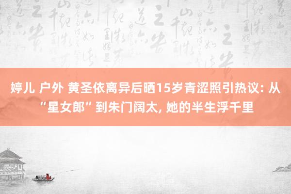婷儿 户外 黄圣依离异后晒15岁青涩照引热议: 从“星女郎”到朱门阔太， 她的半生浮千里