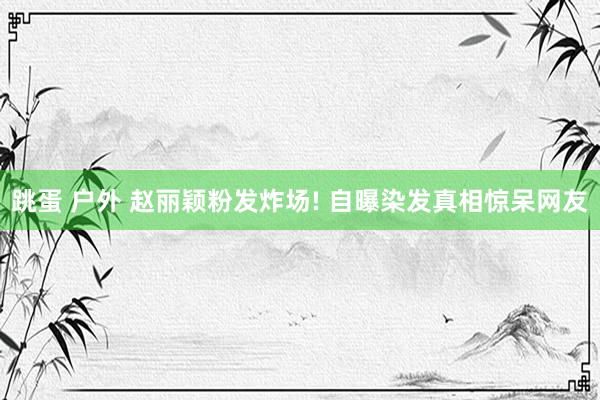 跳蛋 户外 赵丽颖粉发炸场! 自曝染发真相惊呆网友