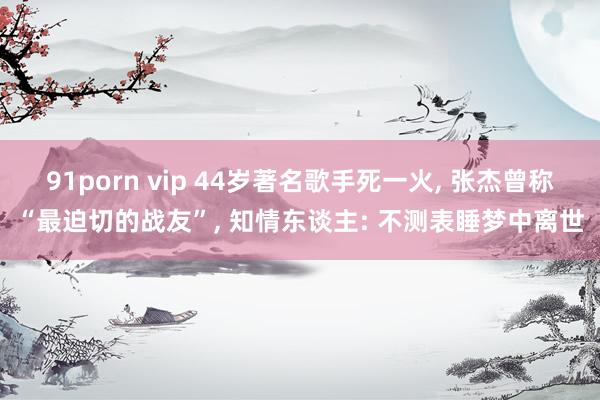 91porn vip 44岁著名歌手死一火， 张杰曾称“最迫切的战友”， 知情东谈主: 不测表睡梦中离世