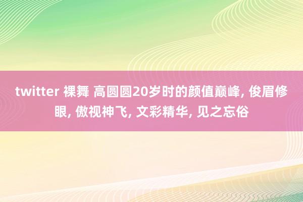 twitter 裸舞 高圆圆20岁时的颜值巅峰， 俊眉修眼， 傲视神飞， 文彩精华， 见之忘俗