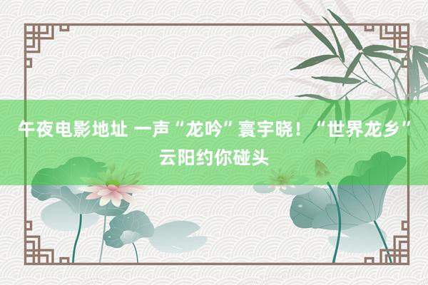 午夜电影地址 一声“龙吟”寰宇晓！“世界龙乡”云阳约你碰头