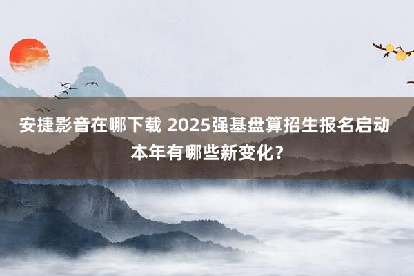 安捷影音在哪下载 2025强基盘算招生报名启动 本年有哪些新变化？