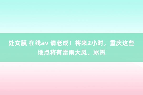 处女膜 在线av 请老成！将来2小时，重庆这些地点将有雷雨大风、冰雹