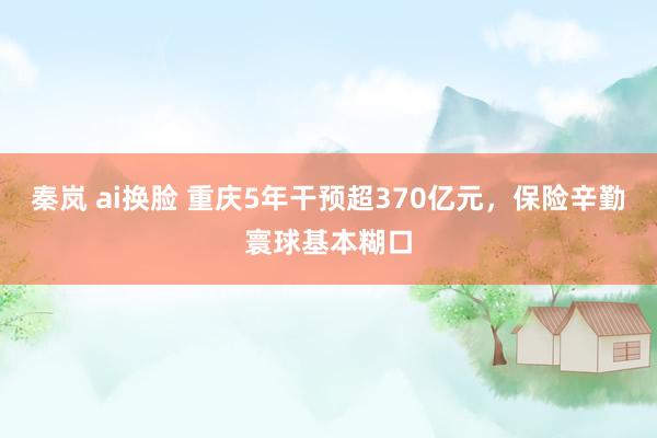 秦岚 ai换脸 重庆5年干预超370亿元，保险辛勤寰球基本糊口