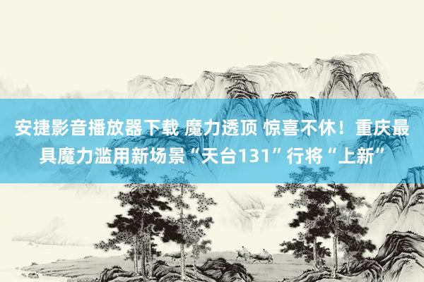 安捷影音播放器下载 魔力透顶 惊喜不休！重庆最具魔力滥用新场景“天台131”行将“上新”