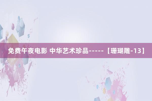 免费午夜电影 中华艺术珍品-----【珊瑚雕-13】