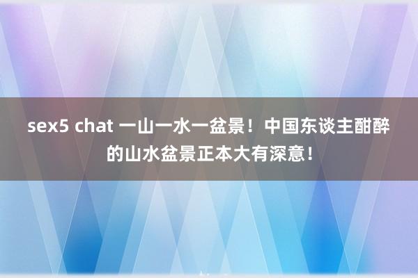 sex5 chat 一山一水一盆景！中国东谈主酣醉的山水盆景正本大有深意！