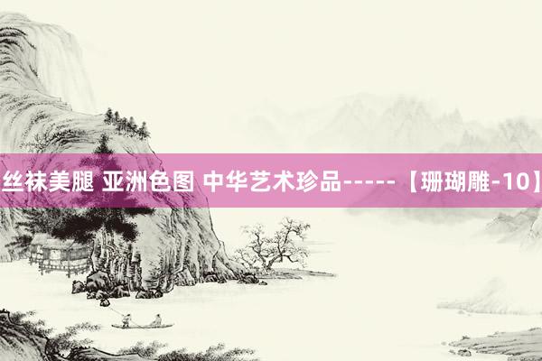 丝袜美腿 亚洲色图 中华艺术珍品-----【珊瑚雕-10】
