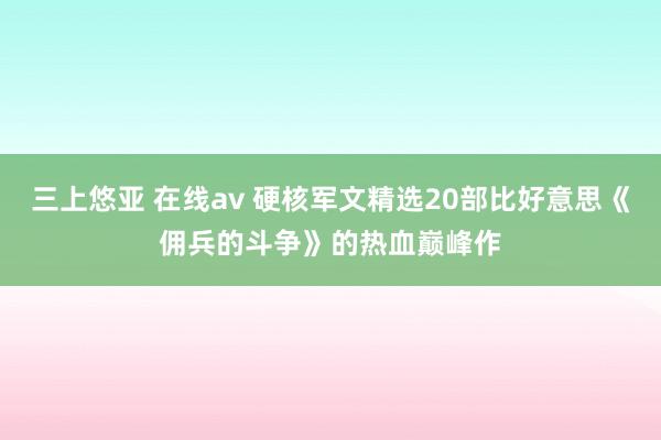三上悠亚 在线av 硬核军文精选20部比好意思《佣兵的斗争》的热血巅峰作
