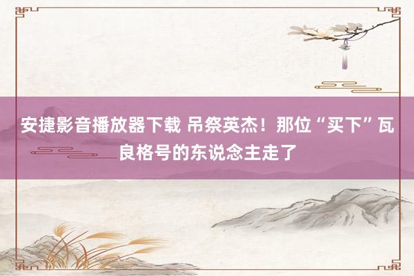 安捷影音播放器下载 吊祭英杰！那位“买下”瓦良格号的东说念主走了