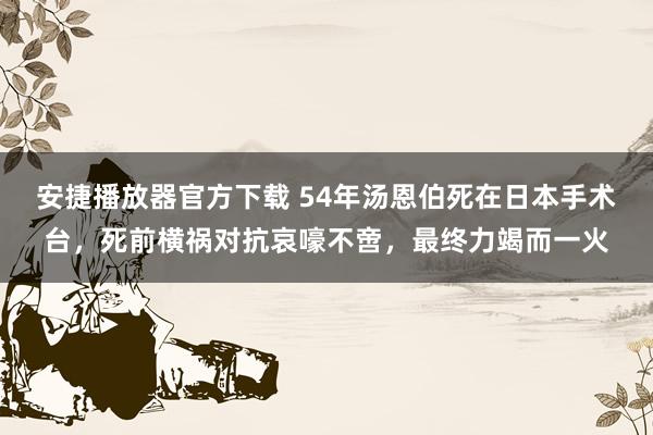 安捷播放器官方下载 54年汤恩伯死在日本手术台，死前横祸对抗哀嚎不啻，最终力竭而一火