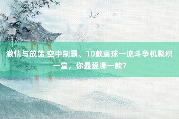激情与放荡 空中制霸、10款寰球一流斗争机聚积一堂，你最爱哪一款？