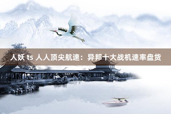 人妖 ts 人人顶尖航速：异邦十大战机速率盘货