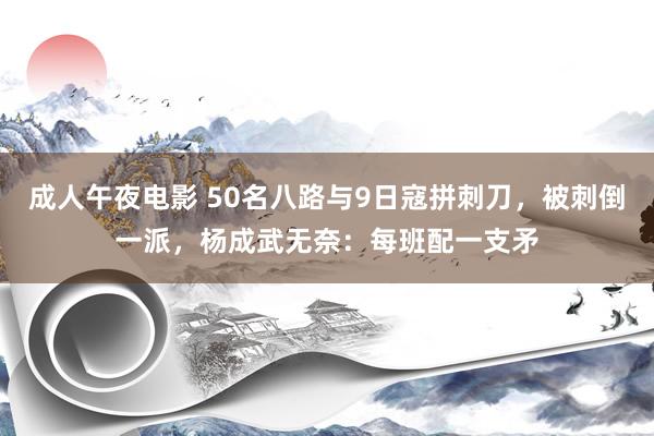 成人午夜电影 50名八路与9日寇拼刺刀，被刺倒一派，杨成武无奈：每班配一支矛