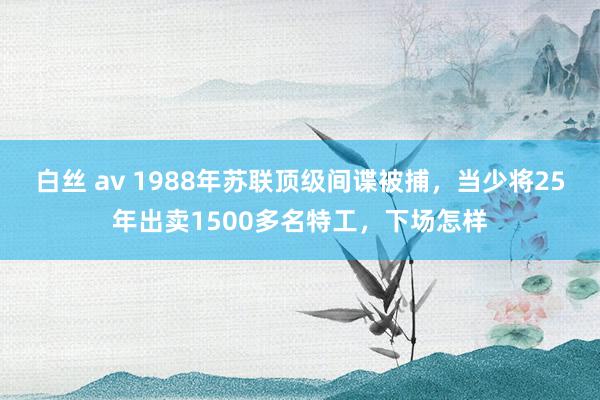 白丝 av 1988年苏联顶级间谍被捕，当少将25年出卖1500多名特工，下场怎样
