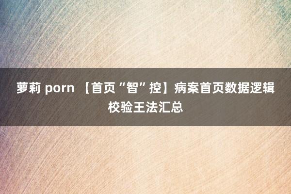 萝莉 porn 【首页“智”控】病案首页数据逻辑校验王法汇总