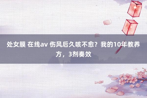 处女膜 在线av 伤风后久咳不愈？我的10年教养方，3剂奏效