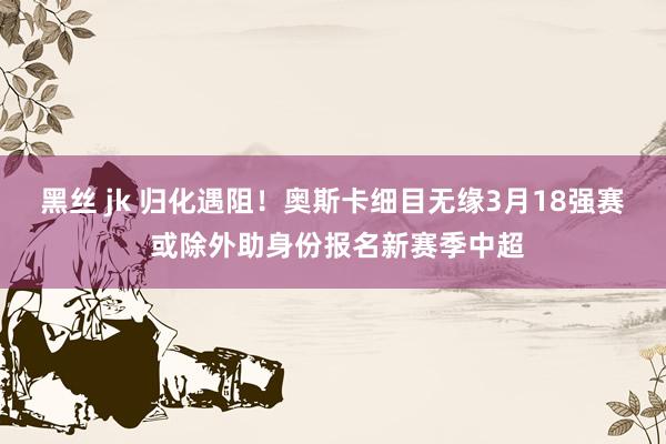 黑丝 jk 归化遇阻！奥斯卡细目无缘3月18强赛 或除外助身份报名新赛季中超