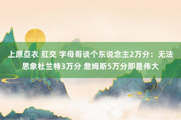 上原亞衣 肛交 字母哥谈个东说念主2万分：无法思象杜兰特3万分 詹姆斯5万分即是伟大