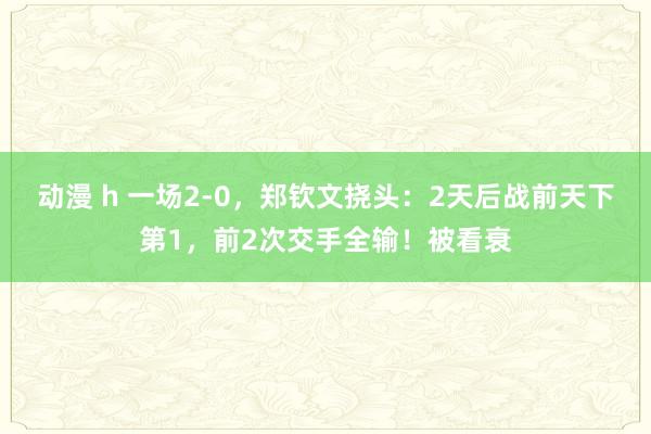 动漫 h 一场2-0，郑钦文挠头：2天后战前天下第1，前2次交手全输！被看衰