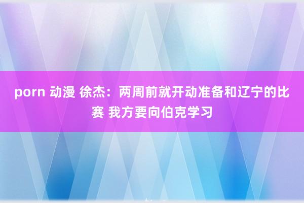 porn 动漫 徐杰：两周前就开动准备和辽宁的比赛 我方要向伯克学习