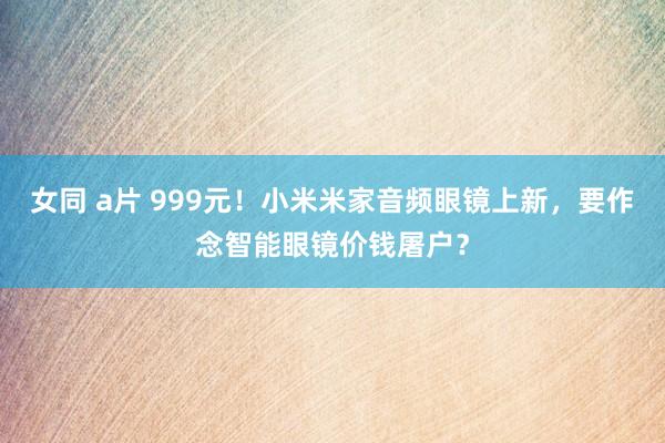 女同 a片 999元！小米米家音频眼镜上新，要作念智能眼镜价钱屠户？