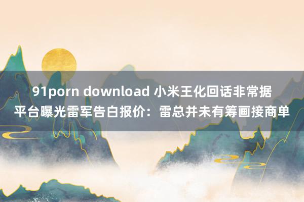 91porn download 小米王化回话非常据平台曝光雷军告白报价：雷总并未有筹画接商单