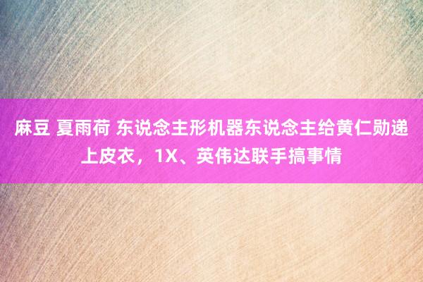 麻豆 夏雨荷 东说念主形机器东说念主给黄仁勋递上皮衣，1X、英伟达联手搞事情